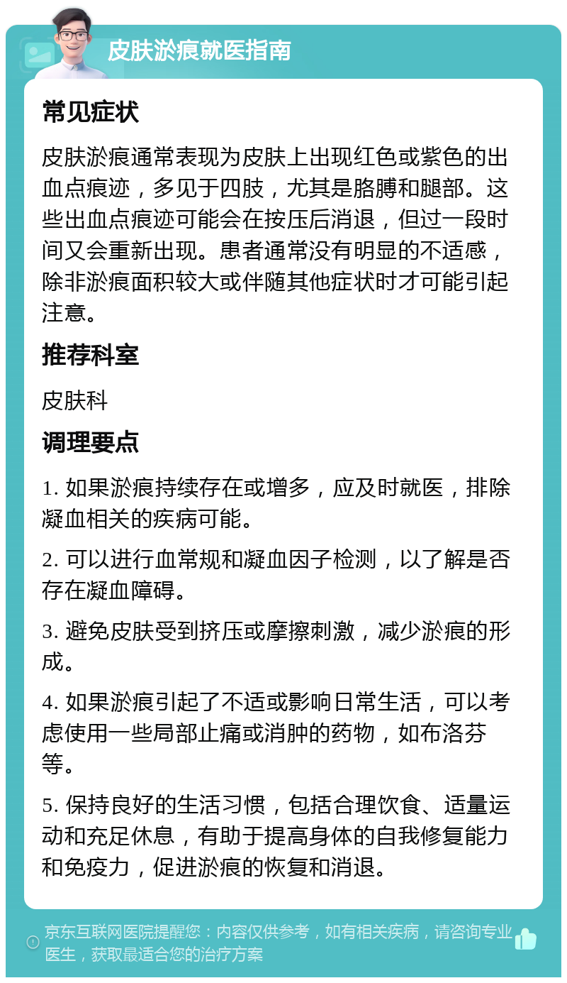 皮肤淤痕就医指南 常见症状 皮肤淤痕通常表现为皮肤上出现红色或紫色的出血点痕迹，多见于四肢，尤其是胳膊和腿部。这些出血点痕迹可能会在按压后消退，但过一段时间又会重新出现。患者通常没有明显的不适感，除非淤痕面积较大或伴随其他症状时才可能引起注意。 推荐科室 皮肤科 调理要点 1. 如果淤痕持续存在或增多，应及时就医，排除凝血相关的疾病可能。 2. 可以进行血常规和凝血因子检测，以了解是否存在凝血障碍。 3. 避免皮肤受到挤压或摩擦刺激，减少淤痕的形成。 4. 如果淤痕引起了不适或影响日常生活，可以考虑使用一些局部止痛或消肿的药物，如布洛芬等。 5. 保持良好的生活习惯，包括合理饮食、适量运动和充足休息，有助于提高身体的自我修复能力和免疫力，促进淤痕的恢复和消退。