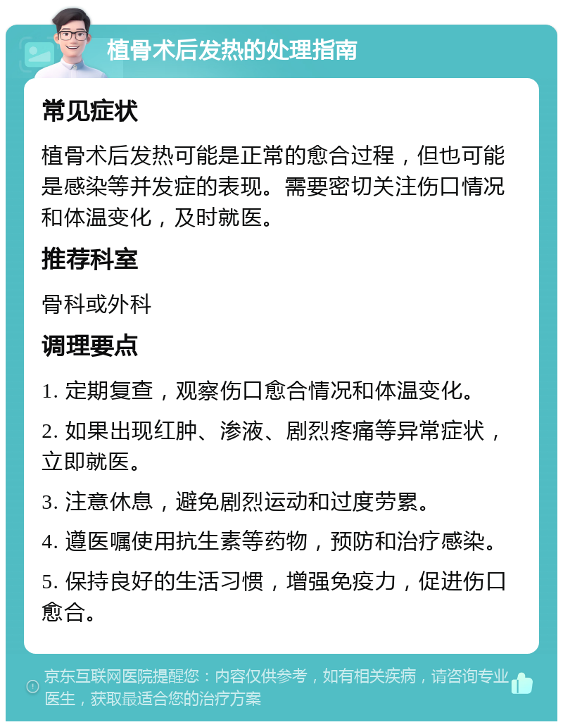 植骨术后发热的处理指南 常见症状 植骨术后发热可能是正常的愈合过程，但也可能是感染等并发症的表现。需要密切关注伤口情况和体温变化，及时就医。 推荐科室 骨科或外科 调理要点 1. 定期复查，观察伤口愈合情况和体温变化。 2. 如果出现红肿、渗液、剧烈疼痛等异常症状，立即就医。 3. 注意休息，避免剧烈运动和过度劳累。 4. 遵医嘱使用抗生素等药物，预防和治疗感染。 5. 保持良好的生活习惯，增强免疫力，促进伤口愈合。