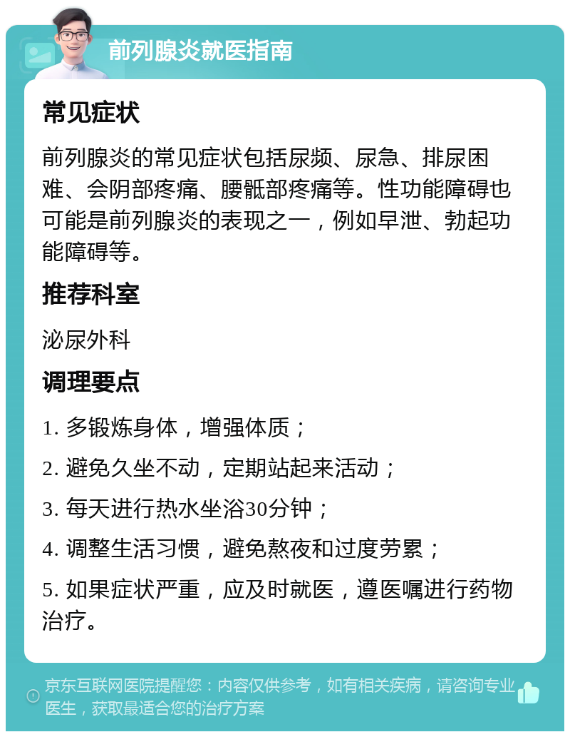 前列腺炎就医指南 常见症状 前列腺炎的常见症状包括尿频、尿急、排尿困难、会阴部疼痛、腰骶部疼痛等。性功能障碍也可能是前列腺炎的表现之一，例如早泄、勃起功能障碍等。 推荐科室 泌尿外科 调理要点 1. 多锻炼身体，增强体质； 2. 避免久坐不动，定期站起来活动； 3. 每天进行热水坐浴30分钟； 4. 调整生活习惯，避免熬夜和过度劳累； 5. 如果症状严重，应及时就医，遵医嘱进行药物治疗。