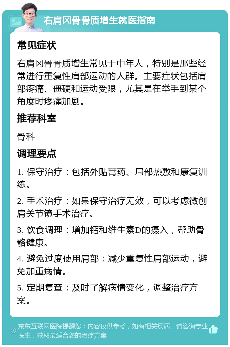 右肩冈骨骨质增生就医指南 常见症状 右肩冈骨骨质增生常见于中年人，特别是那些经常进行重复性肩部运动的人群。主要症状包括肩部疼痛、僵硬和运动受限，尤其是在举手到某个角度时疼痛加剧。 推荐科室 骨科 调理要点 1. 保守治疗：包括外贴膏药、局部热敷和康复训练。 2. 手术治疗：如果保守治疗无效，可以考虑微创肩关节镜手术治疗。 3. 饮食调理：增加钙和维生素D的摄入，帮助骨骼健康。 4. 避免过度使用肩部：减少重复性肩部运动，避免加重病情。 5. 定期复查：及时了解病情变化，调整治疗方案。