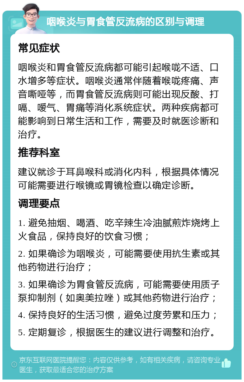 咽喉炎与胃食管反流病的区别与调理 常见症状 咽喉炎和胃食管反流病都可能引起喉咙不适、口水增多等症状。咽喉炎通常伴随着喉咙疼痛、声音嘶哑等，而胃食管反流病则可能出现反酸、打嗝、嗳气、胃痛等消化系统症状。两种疾病都可能影响到日常生活和工作，需要及时就医诊断和治疗。 推荐科室 建议就诊于耳鼻喉科或消化内科，根据具体情况可能需要进行喉镜或胃镜检查以确定诊断。 调理要点 1. 避免抽烟、喝酒、吃辛辣生冷油腻煎炸烧烤上火食品，保持良好的饮食习惯； 2. 如果确诊为咽喉炎，可能需要使用抗生素或其他药物进行治疗； 3. 如果确诊为胃食管反流病，可能需要使用质子泵抑制剂（如奥美拉唑）或其他药物进行治疗； 4. 保持良好的生活习惯，避免过度劳累和压力； 5. 定期复诊，根据医生的建议进行调整和治疗。