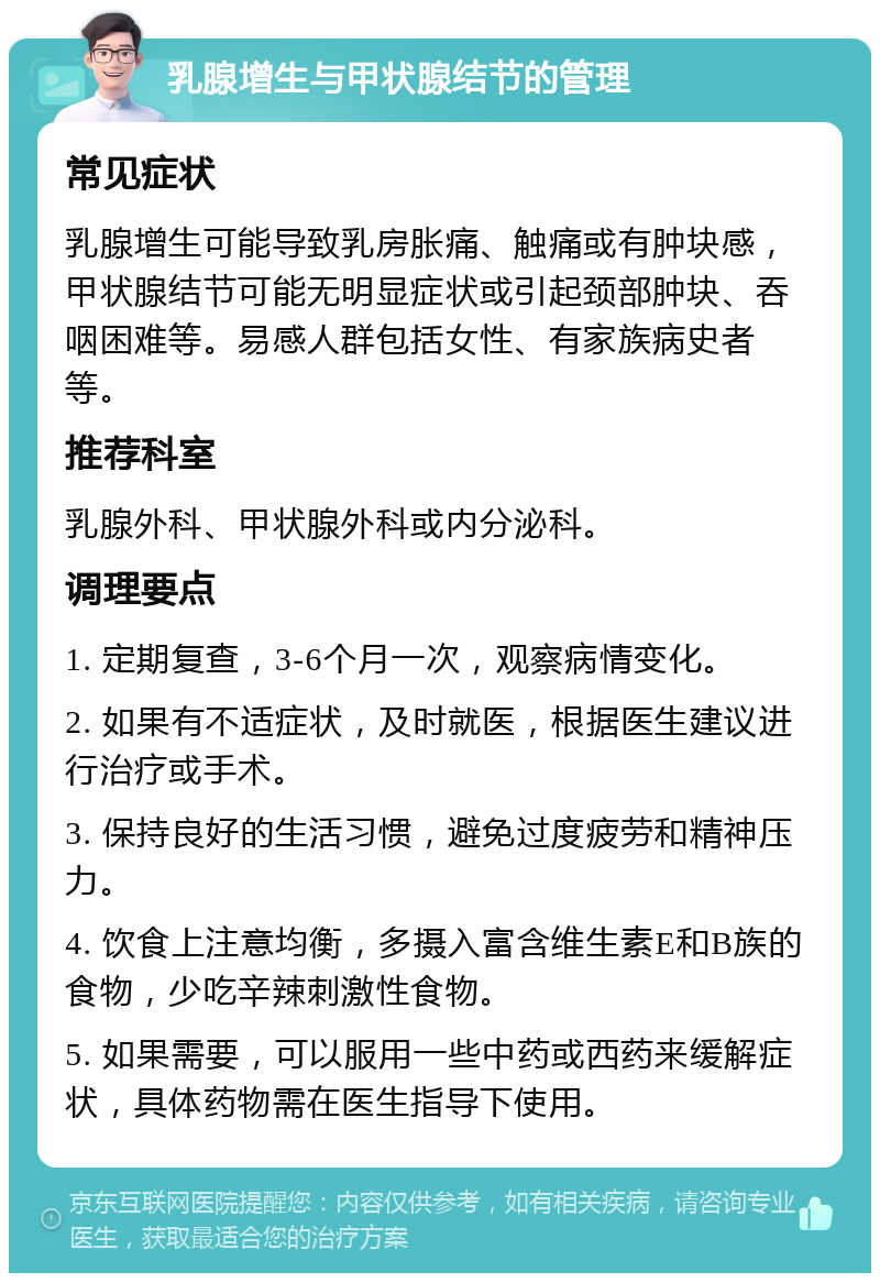 乳腺增生与甲状腺结节的管理 常见症状 乳腺增生可能导致乳房胀痛、触痛或有肿块感，甲状腺结节可能无明显症状或引起颈部肿块、吞咽困难等。易感人群包括女性、有家族病史者等。 推荐科室 乳腺外科、甲状腺外科或内分泌科。 调理要点 1. 定期复查，3-6个月一次，观察病情变化。 2. 如果有不适症状，及时就医，根据医生建议进行治疗或手术。 3. 保持良好的生活习惯，避免过度疲劳和精神压力。 4. 饮食上注意均衡，多摄入富含维生素E和B族的食物，少吃辛辣刺激性食物。 5. 如果需要，可以服用一些中药或西药来缓解症状，具体药物需在医生指导下使用。