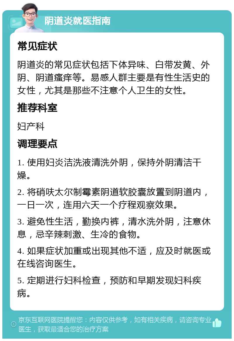 阴道炎就医指南 常见症状 阴道炎的常见症状包括下体异味、白带发黄、外阴、阴道瘙痒等。易感人群主要是有性生活史的女性，尤其是那些不注意个人卫生的女性。 推荐科室 妇产科 调理要点 1. 使用妇炎洁洗液清洗外阴，保持外阴清洁干燥。 2. 将硝呋太尔制霉素阴道软胶囊放置到阴道内，一日一次，连用六天一个疗程观察效果。 3. 避免性生活，勤换内裤，清水洗外阴，注意休息，忌辛辣刺激、生冷的食物。 4. 如果症状加重或出现其他不适，应及时就医或在线咨询医生。 5. 定期进行妇科检查，预防和早期发现妇科疾病。