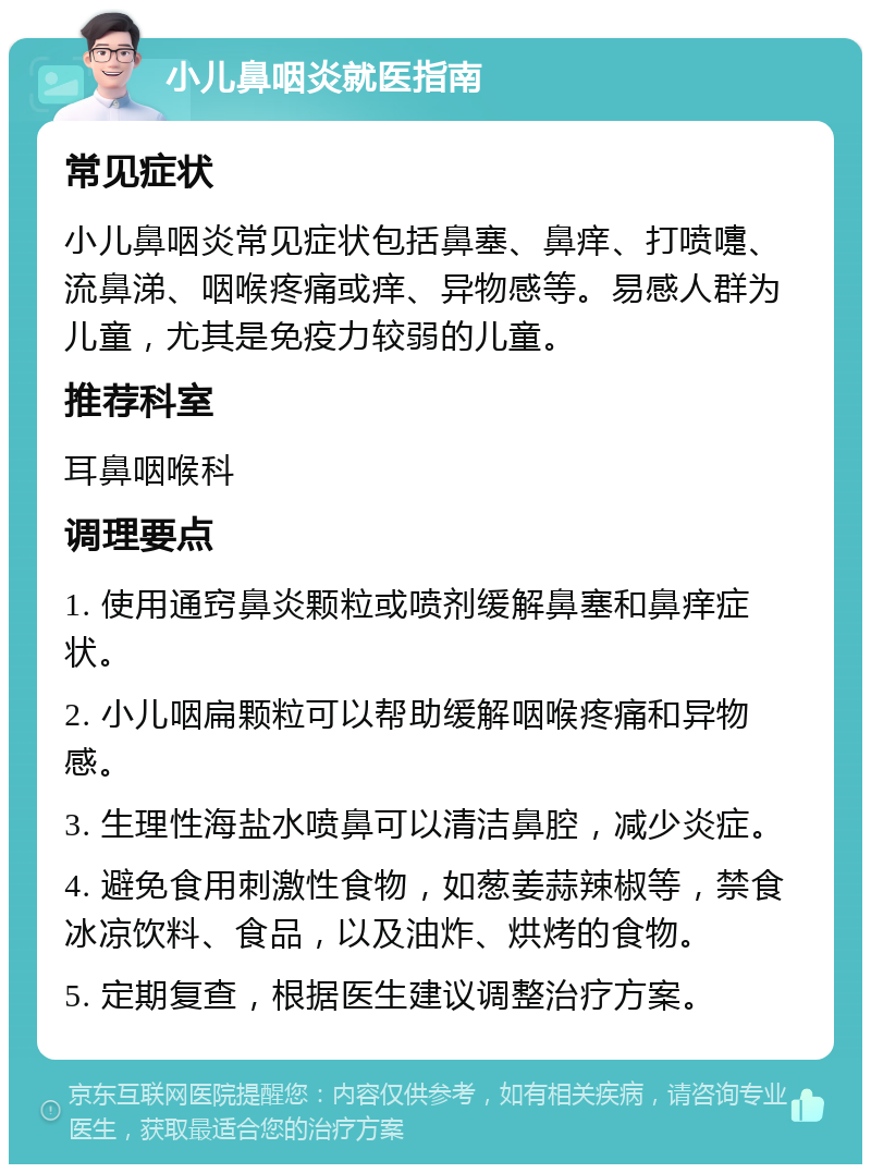 小儿鼻咽炎就医指南 常见症状 小儿鼻咽炎常见症状包括鼻塞、鼻痒、打喷嚏、流鼻涕、咽喉疼痛或痒、异物感等。易感人群为儿童，尤其是免疫力较弱的儿童。 推荐科室 耳鼻咽喉科 调理要点 1. 使用通窍鼻炎颗粒或喷剂缓解鼻塞和鼻痒症状。 2. 小儿咽扁颗粒可以帮助缓解咽喉疼痛和异物感。 3. 生理性海盐水喷鼻可以清洁鼻腔，减少炎症。 4. 避免食用刺激性食物，如葱姜蒜辣椒等，禁食冰凉饮料、食品，以及油炸、烘烤的食物。 5. 定期复查，根据医生建议调整治疗方案。