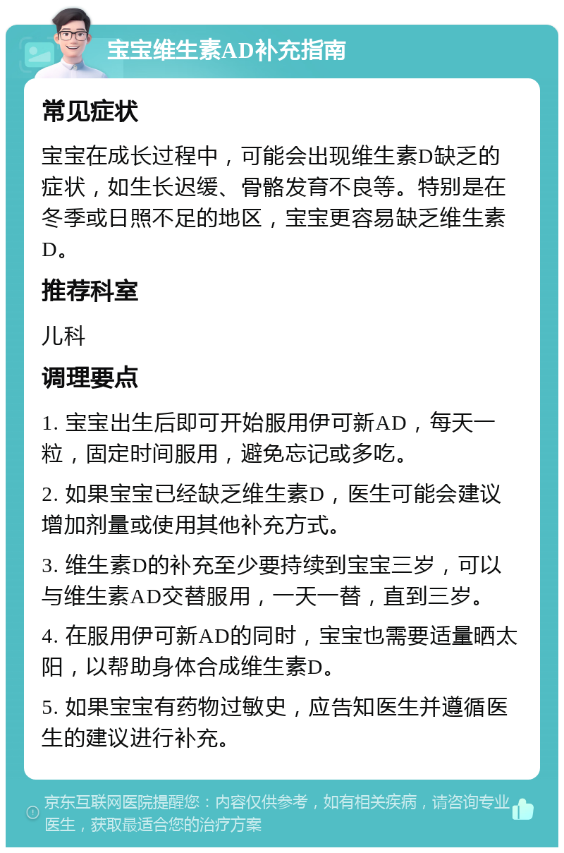 宝宝维生素AD补充指南 常见症状 宝宝在成长过程中，可能会出现维生素D缺乏的症状，如生长迟缓、骨骼发育不良等。特别是在冬季或日照不足的地区，宝宝更容易缺乏维生素D。 推荐科室 儿科 调理要点 1. 宝宝出生后即可开始服用伊可新AD，每天一粒，固定时间服用，避免忘记或多吃。 2. 如果宝宝已经缺乏维生素D，医生可能会建议增加剂量或使用其他补充方式。 3. 维生素D的补充至少要持续到宝宝三岁，可以与维生素AD交替服用，一天一替，直到三岁。 4. 在服用伊可新AD的同时，宝宝也需要适量晒太阳，以帮助身体合成维生素D。 5. 如果宝宝有药物过敏史，应告知医生并遵循医生的建议进行补充。