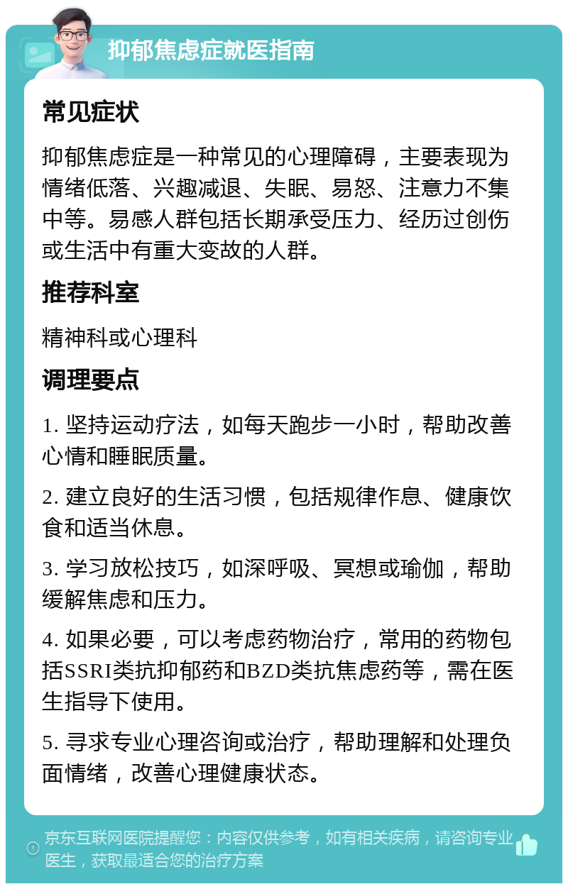 抑郁焦虑症就医指南 常见症状 抑郁焦虑症是一种常见的心理障碍，主要表现为情绪低落、兴趣减退、失眠、易怒、注意力不集中等。易感人群包括长期承受压力、经历过创伤或生活中有重大变故的人群。 推荐科室 精神科或心理科 调理要点 1. 坚持运动疗法，如每天跑步一小时，帮助改善心情和睡眠质量。 2. 建立良好的生活习惯，包括规律作息、健康饮食和适当休息。 3. 学习放松技巧，如深呼吸、冥想或瑜伽，帮助缓解焦虑和压力。 4. 如果必要，可以考虑药物治疗，常用的药物包括SSRI类抗抑郁药和BZD类抗焦虑药等，需在医生指导下使用。 5. 寻求专业心理咨询或治疗，帮助理解和处理负面情绪，改善心理健康状态。