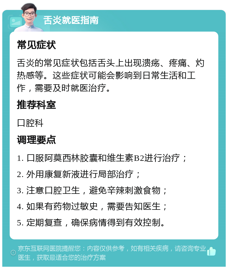 舌炎就医指南 常见症状 舌炎的常见症状包括舌头上出现溃疡、疼痛、灼热感等。这些症状可能会影响到日常生活和工作，需要及时就医治疗。 推荐科室 口腔科 调理要点 1. 口服阿莫西林胶囊和维生素B2进行治疗； 2. 外用康复新液进行局部治疗； 3. 注意口腔卫生，避免辛辣刺激食物； 4. 如果有药物过敏史，需要告知医生； 5. 定期复查，确保病情得到有效控制。