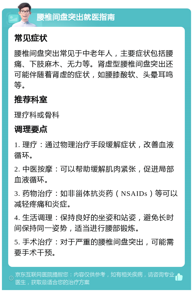 腰椎间盘突出就医指南 常见症状 腰椎间盘突出常见于中老年人，主要症状包括腰痛、下肢麻木、无力等。肾虚型腰椎间盘突出还可能伴随着肾虚的症状，如腰膝酸软、头晕耳鸣等。 推荐科室 理疗科或骨科 调理要点 1. 理疗：通过物理治疗手段缓解症状，改善血液循环。 2. 中医按摩：可以帮助缓解肌肉紧张，促进局部血液循环。 3. 药物治疗：如非甾体抗炎药（NSAIDs）等可以减轻疼痛和炎症。 4. 生活调理：保持良好的坐姿和站姿，避免长时间保持同一姿势，适当进行腰部锻炼。 5. 手术治疗：对于严重的腰椎间盘突出，可能需要手术干预。