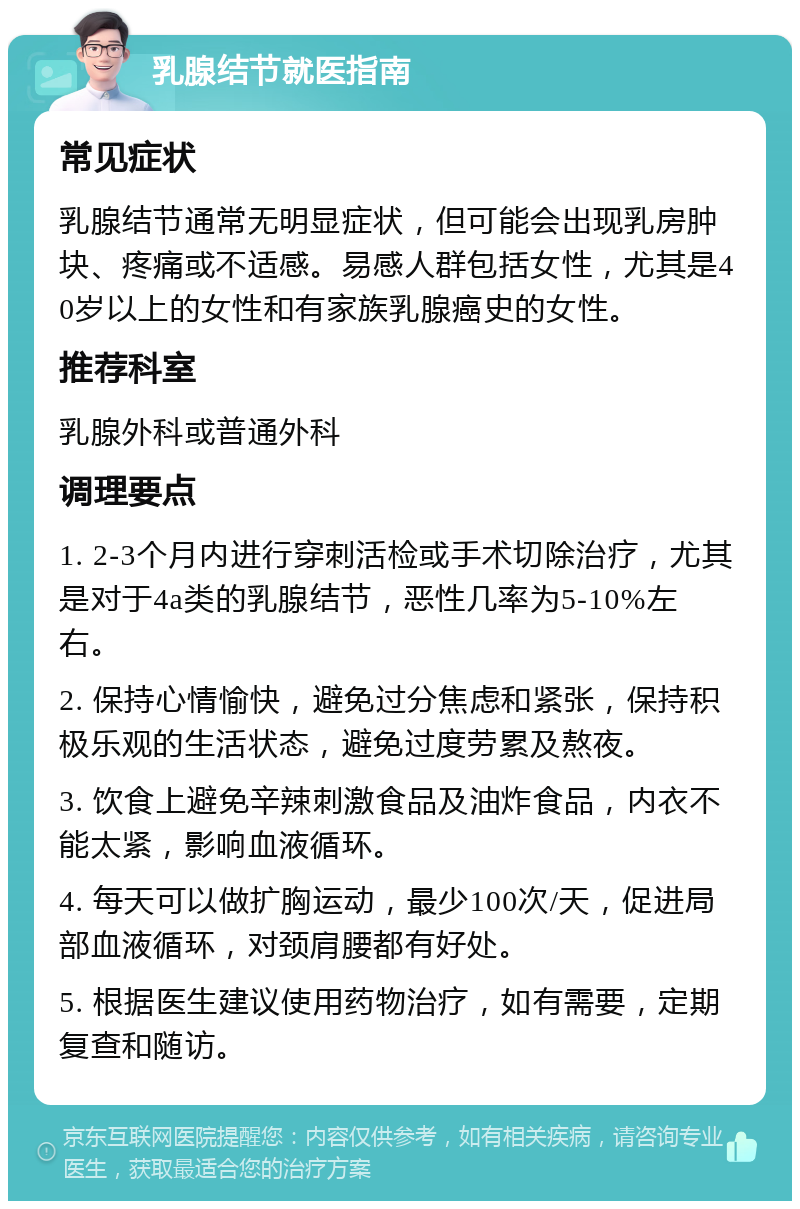 乳腺结节就医指南 常见症状 乳腺结节通常无明显症状，但可能会出现乳房肿块、疼痛或不适感。易感人群包括女性，尤其是40岁以上的女性和有家族乳腺癌史的女性。 推荐科室 乳腺外科或普通外科 调理要点 1. 2-3个月内进行穿刺活检或手术切除治疗，尤其是对于4a类的乳腺结节，恶性几率为5-10%左右。 2. 保持心情愉快，避免过分焦虑和紧张，保持积极乐观的生活状态，避免过度劳累及熬夜。 3. 饮食上避免辛辣刺激食品及油炸食品，内衣不能太紧，影响血液循环。 4. 每天可以做扩胸运动，最少100次/天，促进局部血液循环，对颈肩腰都有好处。 5. 根据医生建议使用药物治疗，如有需要，定期复查和随访。