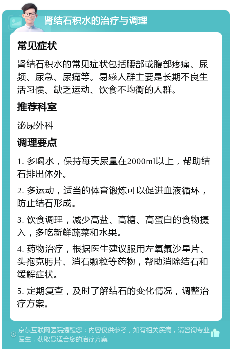 肾结石积水的治疗与调理 常见症状 肾结石积水的常见症状包括腰部或腹部疼痛、尿频、尿急、尿痛等。易感人群主要是长期不良生活习惯、缺乏运动、饮食不均衡的人群。 推荐科室 泌尿外科 调理要点 1. 多喝水，保持每天尿量在2000ml以上，帮助结石排出体外。 2. 多运动，适当的体育锻炼可以促进血液循环，防止结石形成。 3. 饮食调理，减少高盐、高糖、高蛋白的食物摄入，多吃新鲜蔬菜和水果。 4. 药物治疗，根据医生建议服用左氧氟沙星片、头孢克肟片、消石颗粒等药物，帮助消除结石和缓解症状。 5. 定期复查，及时了解结石的变化情况，调整治疗方案。