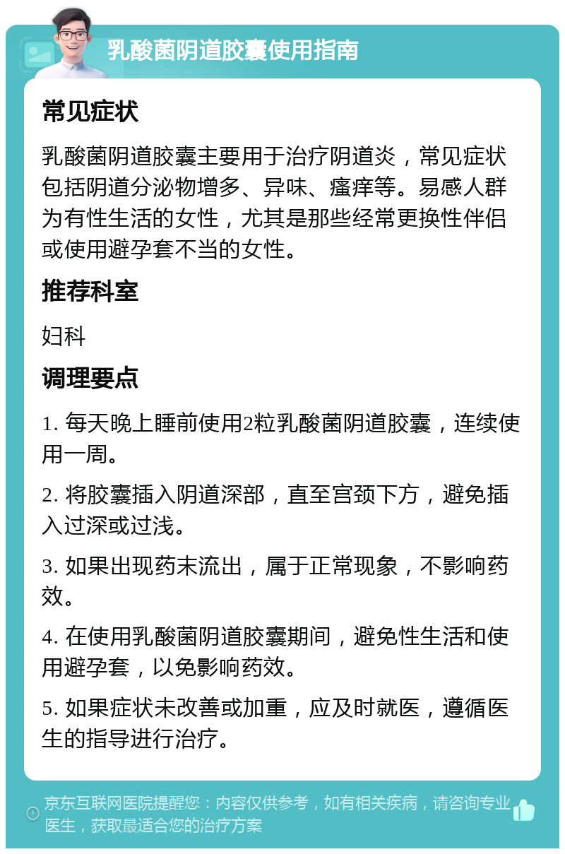 乳酸菌阴道胶囊使用指南 常见症状 乳酸菌阴道胶囊主要用于治疗阴道炎，常见症状包括阴道分泌物增多、异味、瘙痒等。易感人群为有性生活的女性，尤其是那些经常更换性伴侣或使用避孕套不当的女性。 推荐科室 妇科 调理要点 1. 每天晚上睡前使用2粒乳酸菌阴道胶囊，连续使用一周。 2. 将胶囊插入阴道深部，直至宫颈下方，避免插入过深或过浅。 3. 如果出现药末流出，属于正常现象，不影响药效。 4. 在使用乳酸菌阴道胶囊期间，避免性生活和使用避孕套，以免影响药效。 5. 如果症状未改善或加重，应及时就医，遵循医生的指导进行治疗。