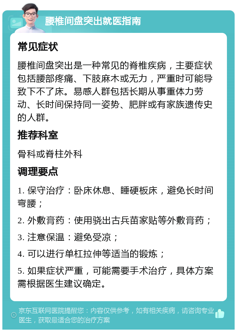 腰椎间盘突出就医指南 常见症状 腰椎间盘突出是一种常见的脊椎疾病，主要症状包括腰部疼痛、下肢麻木或无力，严重时可能导致下不了床。易感人群包括长期从事重体力劳动、长时间保持同一姿势、肥胖或有家族遗传史的人群。 推荐科室 骨科或脊柱外科 调理要点 1. 保守治疗：卧床休息、睡硬板床，避免长时间弯腰； 2. 外敷膏药：使用骁出古兵苗家贴等外敷膏药； 3. 注意保温：避免受凉； 4. 可以进行单杠拉伸等适当的锻炼； 5. 如果症状严重，可能需要手术治疗，具体方案需根据医生建议确定。