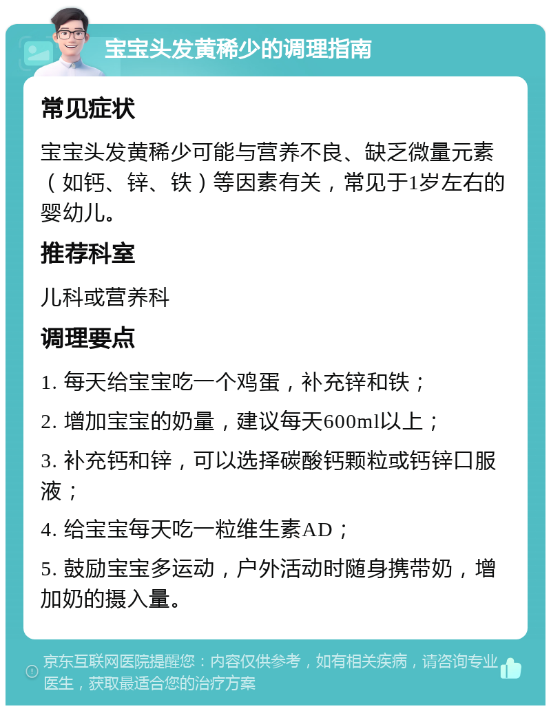 宝宝头发黄稀少的调理指南 常见症状 宝宝头发黄稀少可能与营养不良、缺乏微量元素（如钙、锌、铁）等因素有关，常见于1岁左右的婴幼儿。 推荐科室 儿科或营养科 调理要点 1. 每天给宝宝吃一个鸡蛋，补充锌和铁； 2. 增加宝宝的奶量，建议每天600ml以上； 3. 补充钙和锌，可以选择碳酸钙颗粒或钙锌口服液； 4. 给宝宝每天吃一粒维生素AD； 5. 鼓励宝宝多运动，户外活动时随身携带奶，增加奶的摄入量。