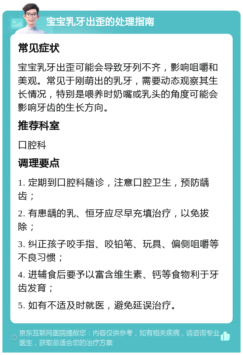 宝宝乳牙出歪的处理指南 常见症状 宝宝乳牙出歪可能会导致牙列不齐，影响咀嚼和美观。常见于刚萌出的乳牙，需要动态观察其生长情况，特别是喂养时奶嘴或乳头的角度可能会影响牙齿的生长方向。 推荐科室 口腔科 调理要点 1. 定期到口腔科随诊，注意口腔卫生，预防龋齿； 2. 有患龋的乳、恒牙应尽早充填治疗，以免拔除； 3. 纠正孩子咬手指、咬铅笔、玩具、偏侧咀嚼等不良习惯； 4. 进辅食后要予以富含维生素、钙等食物利于牙齿发育； 5. 如有不适及时就医，避免延误治疗。