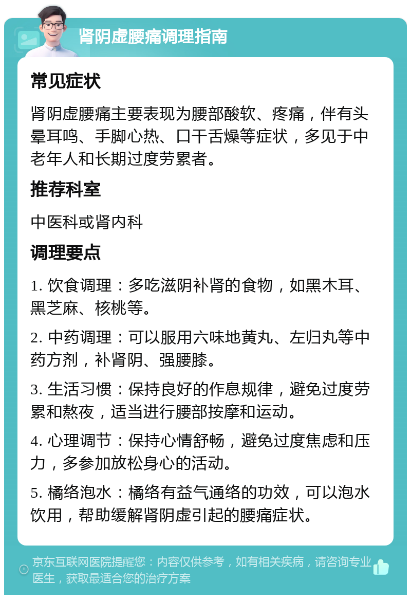 肾阴虚腰痛调理指南 常见症状 肾阴虚腰痛主要表现为腰部酸软、疼痛，伴有头晕耳鸣、手脚心热、口干舌燥等症状，多见于中老年人和长期过度劳累者。 推荐科室 中医科或肾内科 调理要点 1. 饮食调理：多吃滋阴补肾的食物，如黑木耳、黑芝麻、核桃等。 2. 中药调理：可以服用六味地黄丸、左归丸等中药方剂，补肾阴、强腰膝。 3. 生活习惯：保持良好的作息规律，避免过度劳累和熬夜，适当进行腰部按摩和运动。 4. 心理调节：保持心情舒畅，避免过度焦虑和压力，多参加放松身心的活动。 5. 橘络泡水：橘络有益气通络的功效，可以泡水饮用，帮助缓解肾阴虚引起的腰痛症状。