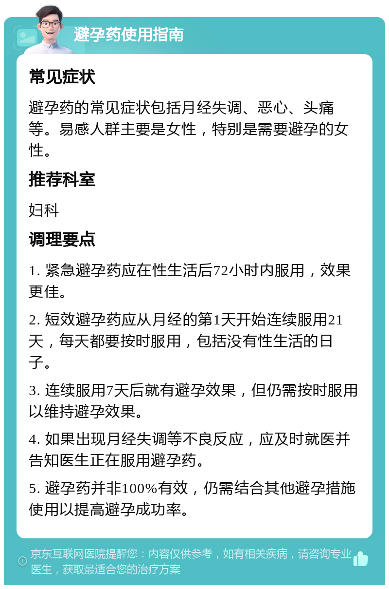 避孕药使用指南 常见症状 避孕药的常见症状包括月经失调、恶心、头痛等。易感人群主要是女性，特别是需要避孕的女性。 推荐科室 妇科 调理要点 1. 紧急避孕药应在性生活后72小时内服用，效果更佳。 2. 短效避孕药应从月经的第1天开始连续服用21天，每天都要按时服用，包括没有性生活的日子。 3. 连续服用7天后就有避孕效果，但仍需按时服用以维持避孕效果。 4. 如果出现月经失调等不良反应，应及时就医并告知医生正在服用避孕药。 5. 避孕药并非100%有效，仍需结合其他避孕措施使用以提高避孕成功率。