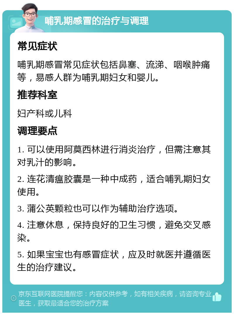 哺乳期感冒的治疗与调理 常见症状 哺乳期感冒常见症状包括鼻塞、流涕、咽喉肿痛等，易感人群为哺乳期妇女和婴儿。 推荐科室 妇产科或儿科 调理要点 1. 可以使用阿莫西林进行消炎治疗，但需注意其对乳汁的影响。 2. 连花清瘟胶囊是一种中成药，适合哺乳期妇女使用。 3. 蒲公英颗粒也可以作为辅助治疗选项。 4. 注意休息，保持良好的卫生习惯，避免交叉感染。 5. 如果宝宝也有感冒症状，应及时就医并遵循医生的治疗建议。