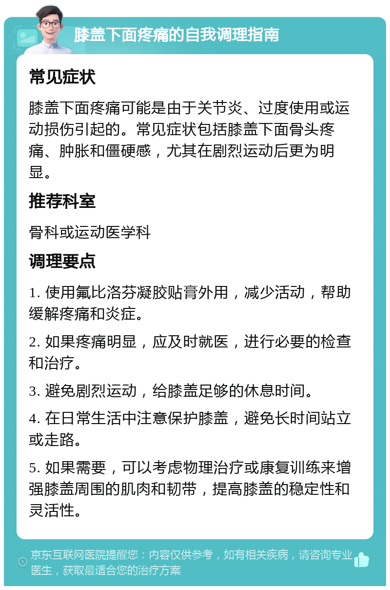 膝盖下面疼痛的自我调理指南 常见症状 膝盖下面疼痛可能是由于关节炎、过度使用或运动损伤引起的。常见症状包括膝盖下面骨头疼痛、肿胀和僵硬感，尤其在剧烈运动后更为明显。 推荐科室 骨科或运动医学科 调理要点 1. 使用氟比洛芬凝胶贴膏外用，减少活动，帮助缓解疼痛和炎症。 2. 如果疼痛明显，应及时就医，进行必要的检查和治疗。 3. 避免剧烈运动，给膝盖足够的休息时间。 4. 在日常生活中注意保护膝盖，避免长时间站立或走路。 5. 如果需要，可以考虑物理治疗或康复训练来增强膝盖周围的肌肉和韧带，提高膝盖的稳定性和灵活性。