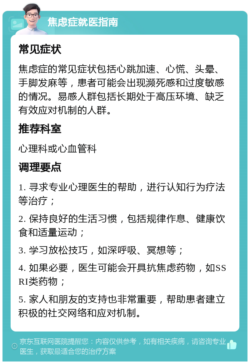 焦虑症就医指南 常见症状 焦虑症的常见症状包括心跳加速、心慌、头晕、手脚发麻等，患者可能会出现濒死感和过度敏感的情况。易感人群包括长期处于高压环境、缺乏有效应对机制的人群。 推荐科室 心理科或心血管科 调理要点 1. 寻求专业心理医生的帮助，进行认知行为疗法等治疗； 2. 保持良好的生活习惯，包括规律作息、健康饮食和适量运动； 3. 学习放松技巧，如深呼吸、冥想等； 4. 如果必要，医生可能会开具抗焦虑药物，如SSRI类药物； 5. 家人和朋友的支持也非常重要，帮助患者建立积极的社交网络和应对机制。