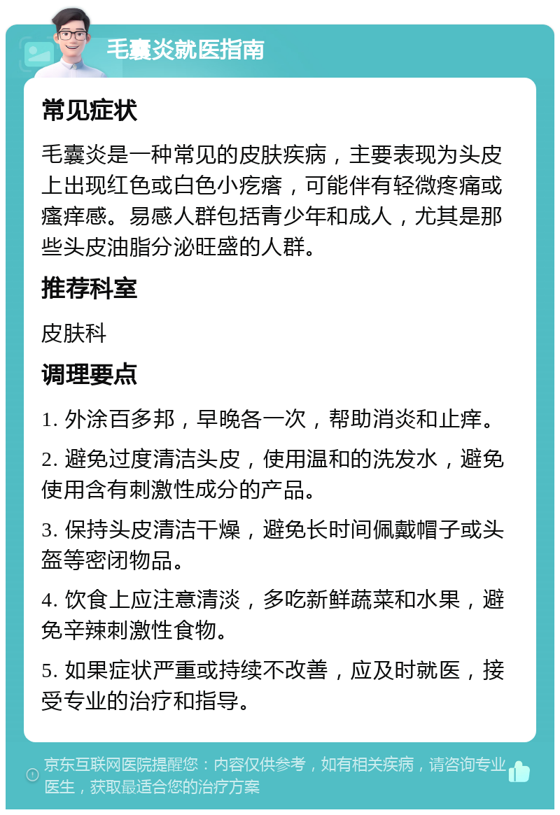 毛囊炎就医指南 常见症状 毛囊炎是一种常见的皮肤疾病，主要表现为头皮上出现红色或白色小疙瘩，可能伴有轻微疼痛或瘙痒感。易感人群包括青少年和成人，尤其是那些头皮油脂分泌旺盛的人群。 推荐科室 皮肤科 调理要点 1. 外涂百多邦，早晚各一次，帮助消炎和止痒。 2. 避免过度清洁头皮，使用温和的洗发水，避免使用含有刺激性成分的产品。 3. 保持头皮清洁干燥，避免长时间佩戴帽子或头盔等密闭物品。 4. 饮食上应注意清淡，多吃新鲜蔬菜和水果，避免辛辣刺激性食物。 5. 如果症状严重或持续不改善，应及时就医，接受专业的治疗和指导。