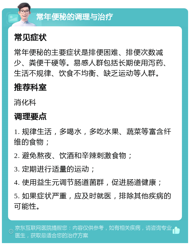 常年便秘的调理与治疗 常见症状 常年便秘的主要症状是排便困难、排便次数减少、粪便干硬等。易感人群包括长期使用泻药、生活不规律、饮食不均衡、缺乏运动等人群。 推荐科室 消化科 调理要点 1. 规律生活，多喝水，多吃水果、蔬菜等富含纤维的食物； 2. 避免熬夜、饮酒和辛辣刺激食物； 3. 定期进行适量的运动； 4. 使用益生元调节肠道菌群，促进肠道健康； 5. 如果症状严重，应及时就医，排除其他疾病的可能性。