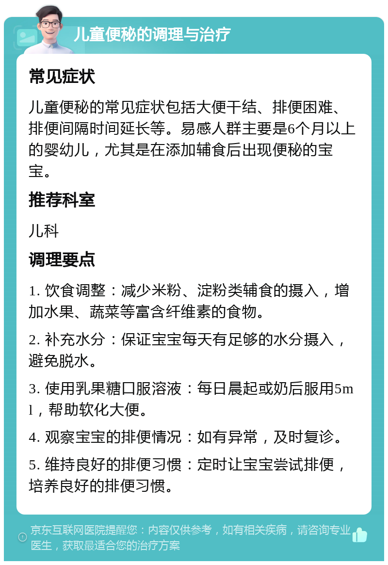 儿童便秘的调理与治疗 常见症状 儿童便秘的常见症状包括大便干结、排便困难、排便间隔时间延长等。易感人群主要是6个月以上的婴幼儿，尤其是在添加辅食后出现便秘的宝宝。 推荐科室 儿科 调理要点 1. 饮食调整：减少米粉、淀粉类辅食的摄入，增加水果、蔬菜等富含纤维素的食物。 2. 补充水分：保证宝宝每天有足够的水分摄入，避免脱水。 3. 使用乳果糖口服溶液：每日晨起或奶后服用5ml，帮助软化大便。 4. 观察宝宝的排便情况：如有异常，及时复诊。 5. 维持良好的排便习惯：定时让宝宝尝试排便，培养良好的排便习惯。