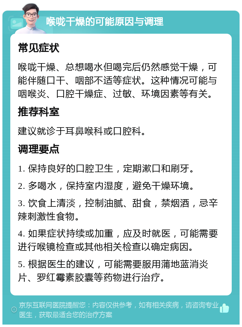 喉咙干燥的可能原因与调理 常见症状 喉咙干燥、总想喝水但喝完后仍然感觉干燥，可能伴随口干、咽部不适等症状。这种情况可能与咽喉炎、口腔干燥症、过敏、环境因素等有关。 推荐科室 建议就诊于耳鼻喉科或口腔科。 调理要点 1. 保持良好的口腔卫生，定期漱口和刷牙。 2. 多喝水，保持室内湿度，避免干燥环境。 3. 饮食上清淡，控制油腻、甜食，禁烟酒，忌辛辣刺激性食物。 4. 如果症状持续或加重，应及时就医，可能需要进行喉镜检查或其他相关检查以确定病因。 5. 根据医生的建议，可能需要服用蒲地蓝消炎片、罗红霉素胶囊等药物进行治疗。