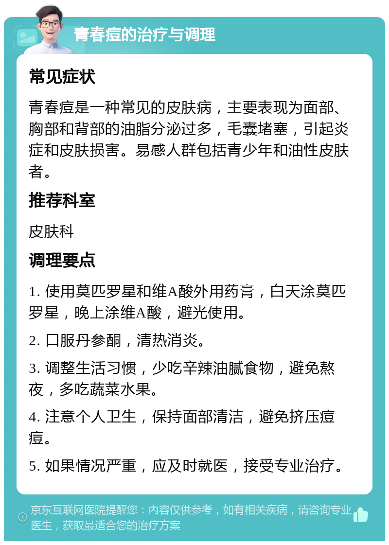 青春痘的治疗与调理 常见症状 青春痘是一种常见的皮肤病，主要表现为面部、胸部和背部的油脂分泌过多，毛囊堵塞，引起炎症和皮肤损害。易感人群包括青少年和油性皮肤者。 推荐科室 皮肤科 调理要点 1. 使用莫匹罗星和维A酸外用药膏，白天涂莫匹罗星，晚上涂维A酸，避光使用。 2. 口服丹参酮，清热消炎。 3. 调整生活习惯，少吃辛辣油腻食物，避免熬夜，多吃蔬菜水果。 4. 注意个人卫生，保持面部清洁，避免挤压痘痘。 5. 如果情况严重，应及时就医，接受专业治疗。