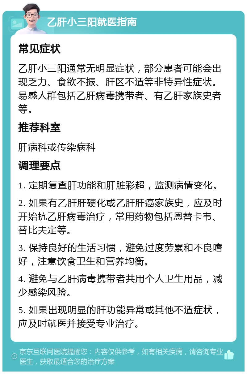 乙肝小三阳就医指南 常见症状 乙肝小三阳通常无明显症状，部分患者可能会出现乏力、食欲不振、肝区不适等非特异性症状。易感人群包括乙肝病毒携带者、有乙肝家族史者等。 推荐科室 肝病科或传染病科 调理要点 1. 定期复查肝功能和肝脏彩超，监测病情变化。 2. 如果有乙肝肝硬化或乙肝肝癌家族史，应及时开始抗乙肝病毒治疗，常用药物包括恩替卡韦、替比夫定等。 3. 保持良好的生活习惯，避免过度劳累和不良嗜好，注意饮食卫生和营养均衡。 4. 避免与乙肝病毒携带者共用个人卫生用品，减少感染风险。 5. 如果出现明显的肝功能异常或其他不适症状，应及时就医并接受专业治疗。