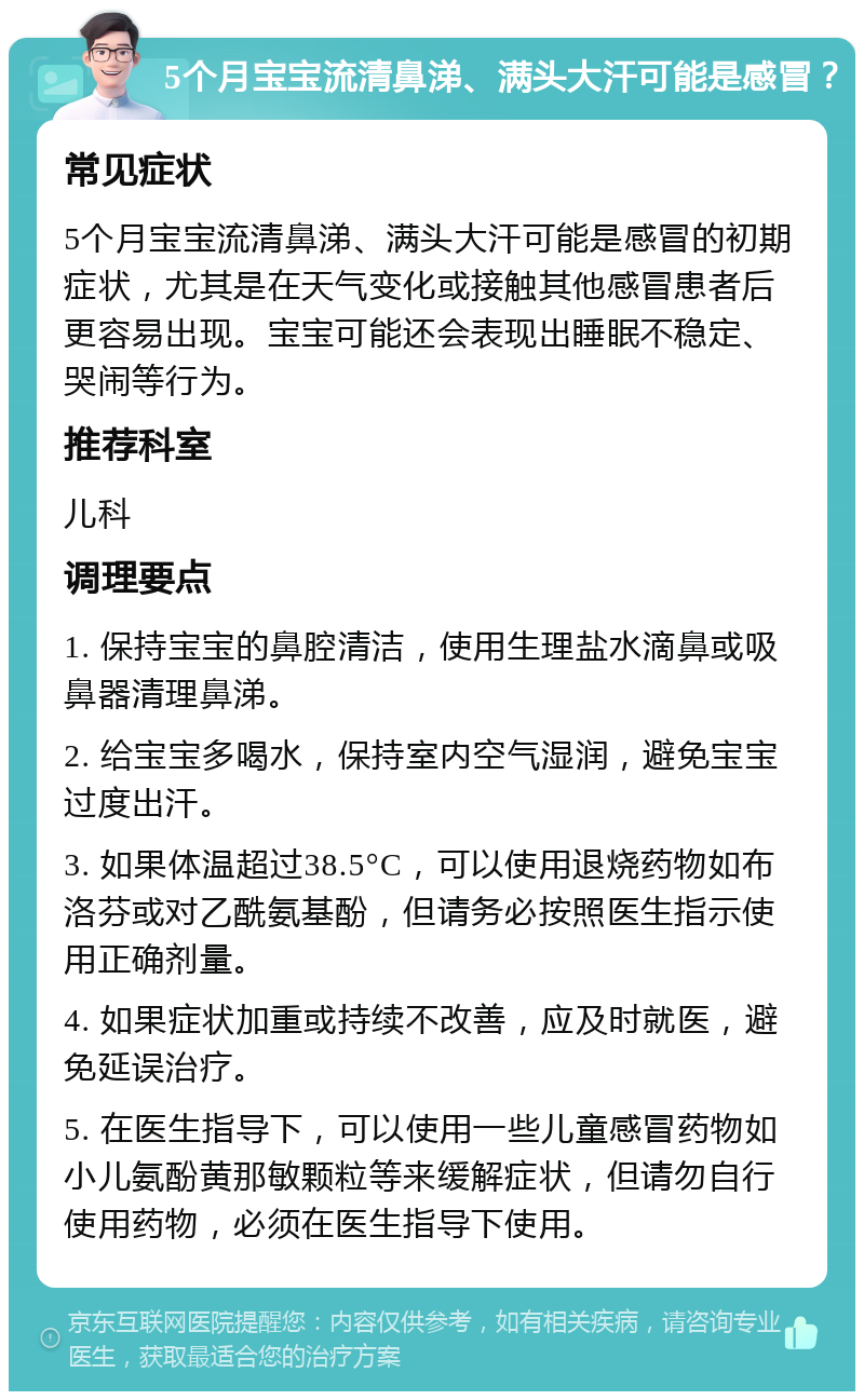 5个月宝宝流清鼻涕、满头大汗可能是感冒？ 常见症状 5个月宝宝流清鼻涕、满头大汗可能是感冒的初期症状，尤其是在天气变化或接触其他感冒患者后更容易出现。宝宝可能还会表现出睡眠不稳定、哭闹等行为。 推荐科室 儿科 调理要点 1. 保持宝宝的鼻腔清洁，使用生理盐水滴鼻或吸鼻器清理鼻涕。 2. 给宝宝多喝水，保持室内空气湿润，避免宝宝过度出汗。 3. 如果体温超过38.5°C，可以使用退烧药物如布洛芬或对乙酰氨基酚，但请务必按照医生指示使用正确剂量。 4. 如果症状加重或持续不改善，应及时就医，避免延误治疗。 5. 在医生指导下，可以使用一些儿童感冒药物如小儿氨酚黄那敏颗粒等来缓解症状，但请勿自行使用药物，必须在医生指导下使用。