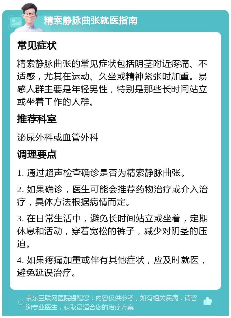 精索静脉曲张就医指南 常见症状 精索静脉曲张的常见症状包括阴茎附近疼痛、不适感，尤其在运动、久坐或精神紧张时加重。易感人群主要是年轻男性，特别是那些长时间站立或坐着工作的人群。 推荐科室 泌尿外科或血管外科 调理要点 1. 通过超声检查确诊是否为精索静脉曲张。 2. 如果确诊，医生可能会推荐药物治疗或介入治疗，具体方法根据病情而定。 3. 在日常生活中，避免长时间站立或坐着，定期休息和活动，穿着宽松的裤子，减少对阴茎的压迫。 4. 如果疼痛加重或伴有其他症状，应及时就医，避免延误治疗。