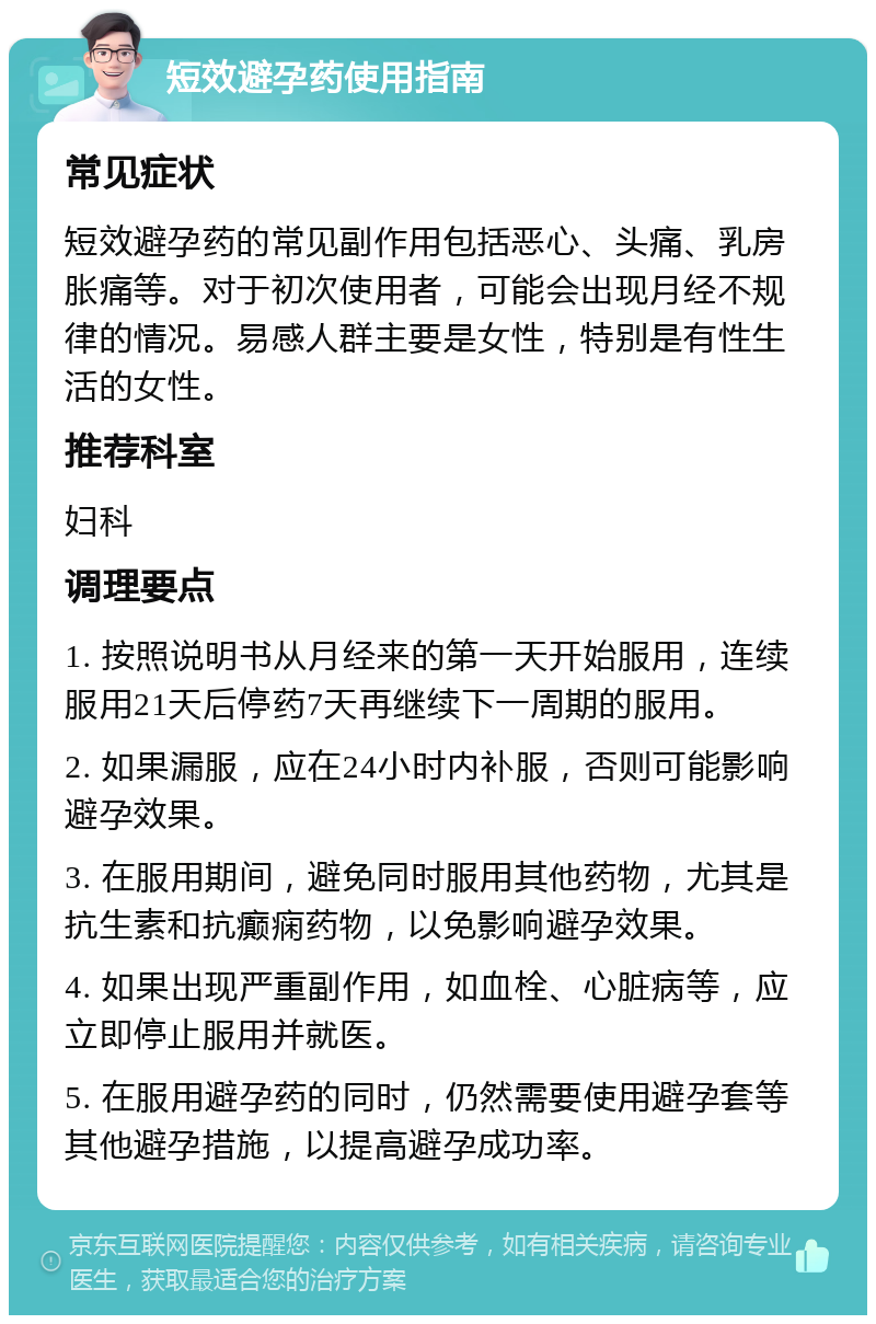 短效避孕药使用指南 常见症状 短效避孕药的常见副作用包括恶心、头痛、乳房胀痛等。对于初次使用者，可能会出现月经不规律的情况。易感人群主要是女性，特别是有性生活的女性。 推荐科室 妇科 调理要点 1. 按照说明书从月经来的第一天开始服用，连续服用21天后停药7天再继续下一周期的服用。 2. 如果漏服，应在24小时内补服，否则可能影响避孕效果。 3. 在服用期间，避免同时服用其他药物，尤其是抗生素和抗癫痫药物，以免影响避孕效果。 4. 如果出现严重副作用，如血栓、心脏病等，应立即停止服用并就医。 5. 在服用避孕药的同时，仍然需要使用避孕套等其他避孕措施，以提高避孕成功率。