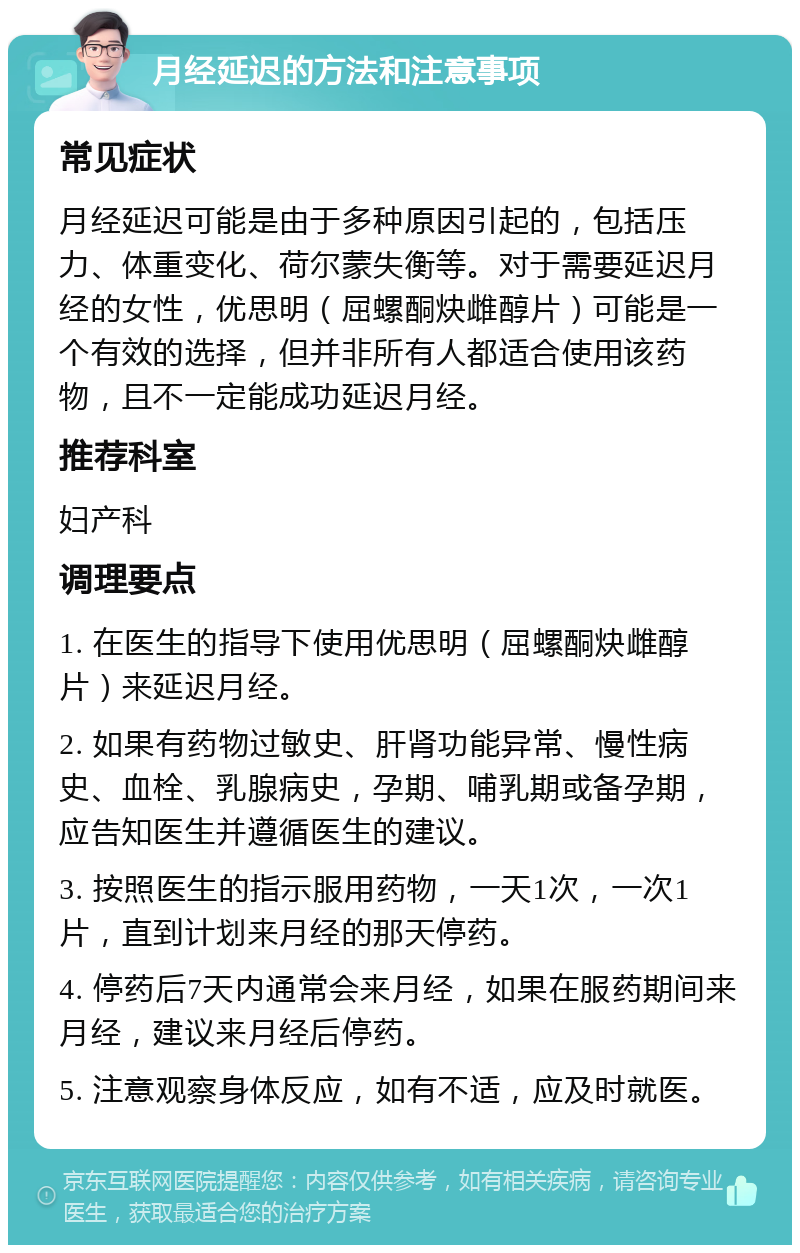 月经延迟的方法和注意事项 常见症状 月经延迟可能是由于多种原因引起的，包括压力、体重变化、荷尔蒙失衡等。对于需要延迟月经的女性，优思明（屈螺酮炔雌醇片）可能是一个有效的选择，但并非所有人都适合使用该药物，且不一定能成功延迟月经。 推荐科室 妇产科 调理要点 1. 在医生的指导下使用优思明（屈螺酮炔雌醇片）来延迟月经。 2. 如果有药物过敏史、肝肾功能异常、慢性病史、血栓、乳腺病史，孕期、哺乳期或备孕期，应告知医生并遵循医生的建议。 3. 按照医生的指示服用药物，一天1次，一次1片，直到计划来月经的那天停药。 4. 停药后7天内通常会来月经，如果在服药期间来月经，建议来月经后停药。 5. 注意观察身体反应，如有不适，应及时就医。