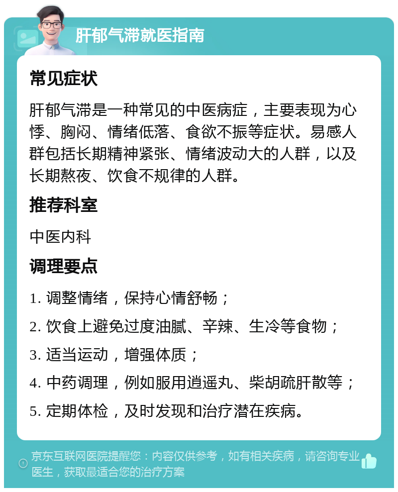 肝郁气滞就医指南 常见症状 肝郁气滞是一种常见的中医病症，主要表现为心悸、胸闷、情绪低落、食欲不振等症状。易感人群包括长期精神紧张、情绪波动大的人群，以及长期熬夜、饮食不规律的人群。 推荐科室 中医内科 调理要点 1. 调整情绪，保持心情舒畅； 2. 饮食上避免过度油腻、辛辣、生冷等食物； 3. 适当运动，增强体质； 4. 中药调理，例如服用逍遥丸、柴胡疏肝散等； 5. 定期体检，及时发现和治疗潜在疾病。