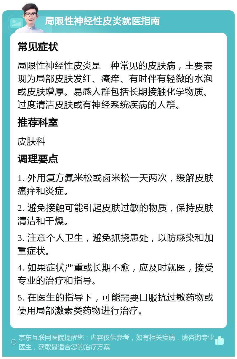 局限性神经性皮炎就医指南 常见症状 局限性神经性皮炎是一种常见的皮肤病，主要表现为局部皮肤发红、瘙痒、有时伴有轻微的水泡或皮肤增厚。易感人群包括长期接触化学物质、过度清洁皮肤或有神经系统疾病的人群。 推荐科室 皮肤科 调理要点 1. 外用复方氟米松或卤米松一天两次，缓解皮肤瘙痒和炎症。 2. 避免接触可能引起皮肤过敏的物质，保持皮肤清洁和干燥。 3. 注意个人卫生，避免抓挠患处，以防感染和加重症状。 4. 如果症状严重或长期不愈，应及时就医，接受专业的治疗和指导。 5. 在医生的指导下，可能需要口服抗过敏药物或使用局部激素类药物进行治疗。