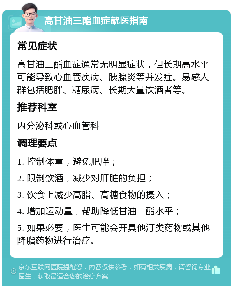 高甘油三酯血症就医指南 常见症状 高甘油三酯血症通常无明显症状，但长期高水平可能导致心血管疾病、胰腺炎等并发症。易感人群包括肥胖、糖尿病、长期大量饮酒者等。 推荐科室 内分泌科或心血管科 调理要点 1. 控制体重，避免肥胖； 2. 限制饮酒，减少对肝脏的负担； 3. 饮食上减少高脂、高糖食物的摄入； 4. 增加运动量，帮助降低甘油三酯水平； 5. 如果必要，医生可能会开具他汀类药物或其他降脂药物进行治疗。