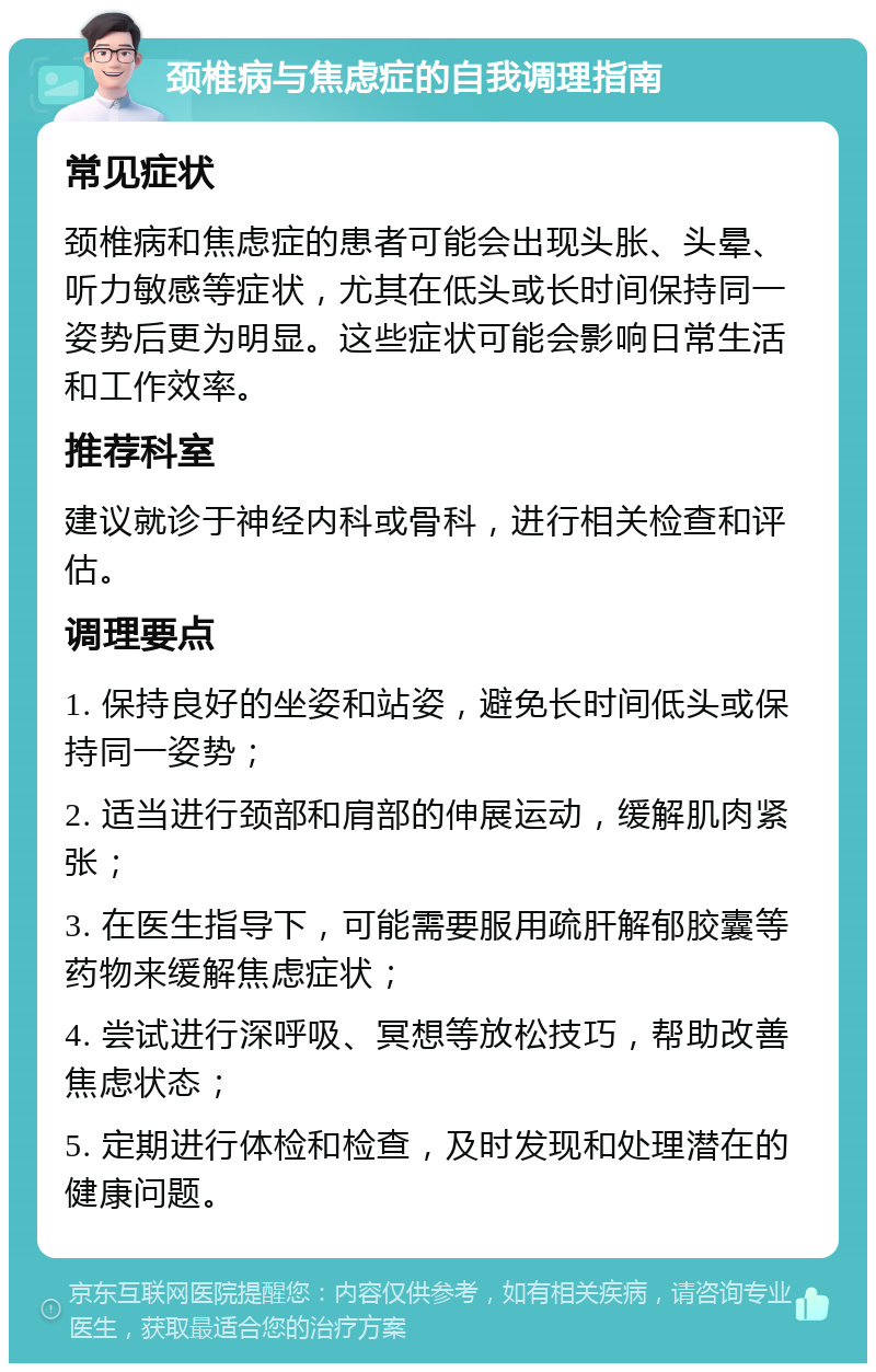 颈椎病与焦虑症的自我调理指南 常见症状 颈椎病和焦虑症的患者可能会出现头胀、头晕、听力敏感等症状，尤其在低头或长时间保持同一姿势后更为明显。这些症状可能会影响日常生活和工作效率。 推荐科室 建议就诊于神经内科或骨科，进行相关检查和评估。 调理要点 1. 保持良好的坐姿和站姿，避免长时间低头或保持同一姿势； 2. 适当进行颈部和肩部的伸展运动，缓解肌肉紧张； 3. 在医生指导下，可能需要服用疏肝解郁胶囊等药物来缓解焦虑症状； 4. 尝试进行深呼吸、冥想等放松技巧，帮助改善焦虑状态； 5. 定期进行体检和检查，及时发现和处理潜在的健康问题。