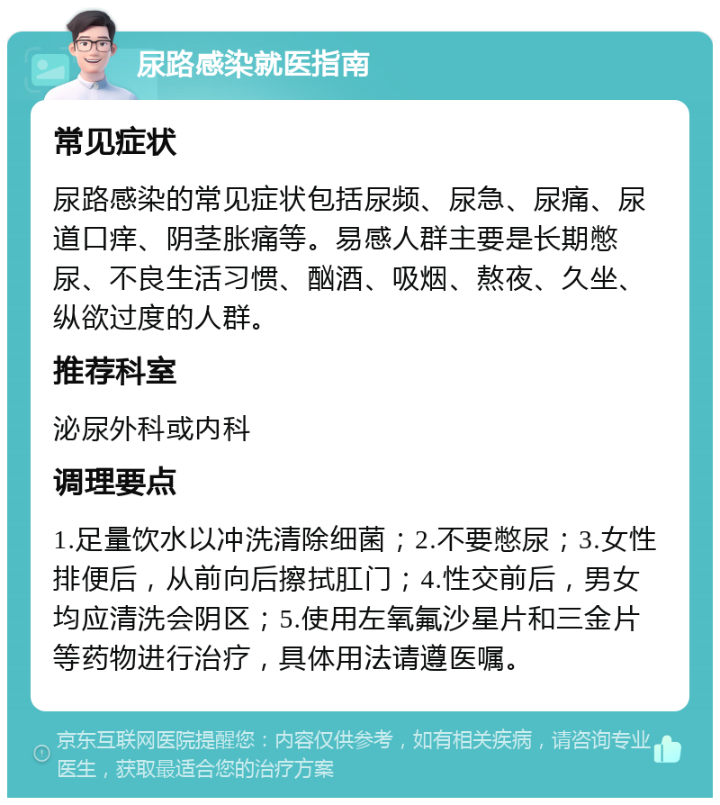 尿路感染就医指南 常见症状 尿路感染的常见症状包括尿频、尿急、尿痛、尿道口痒、阴茎胀痛等。易感人群主要是长期憋尿、不良生活习惯、酗酒、吸烟、熬夜、久坐、纵欲过度的人群。 推荐科室 泌尿外科或内科 调理要点 1.足量饮水以冲洗清除细菌；2.不要憋尿；3.女性排便后，从前向后擦拭肛门；4.性交前后，男女均应清洗会阴区；5.使用左氧氟沙星片和三金片等药物进行治疗，具体用法请遵医嘱。