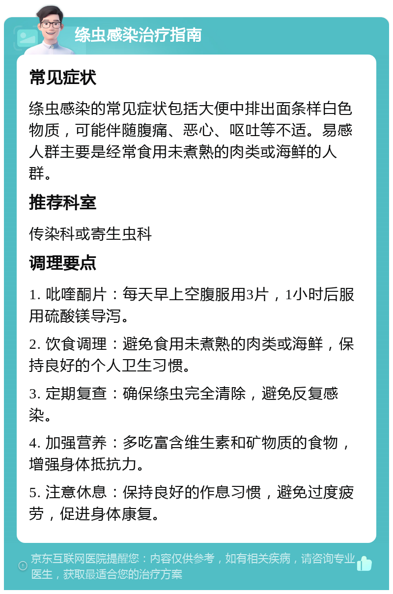 绦虫感染治疗指南 常见症状 绦虫感染的常见症状包括大便中排出面条样白色物质，可能伴随腹痛、恶心、呕吐等不适。易感人群主要是经常食用未煮熟的肉类或海鲜的人群。 推荐科室 传染科或寄生虫科 调理要点 1. 吡喹酮片：每天早上空腹服用3片，1小时后服用硫酸镁导泻。 2. 饮食调理：避免食用未煮熟的肉类或海鲜，保持良好的个人卫生习惯。 3. 定期复查：确保绦虫完全清除，避免反复感染。 4. 加强营养：多吃富含维生素和矿物质的食物，增强身体抵抗力。 5. 注意休息：保持良好的作息习惯，避免过度疲劳，促进身体康复。