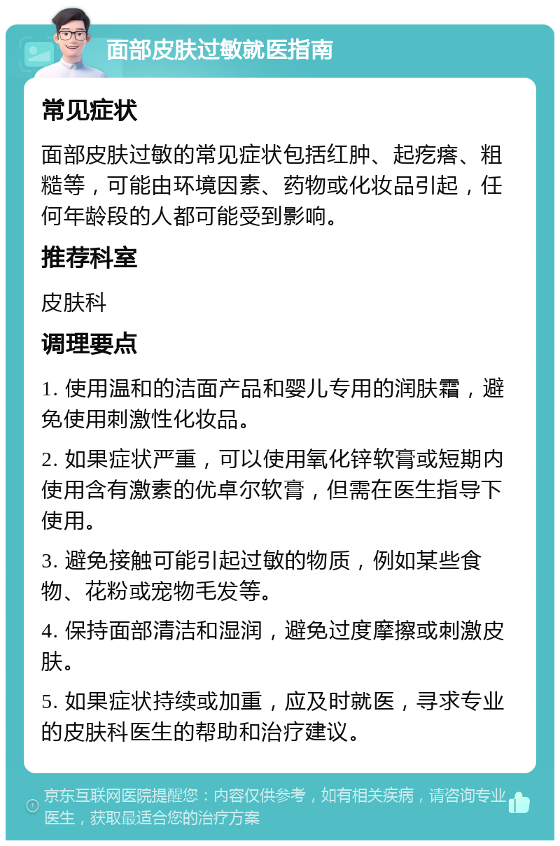 面部皮肤过敏就医指南 常见症状 面部皮肤过敏的常见症状包括红肿、起疙瘩、粗糙等，可能由环境因素、药物或化妆品引起，任何年龄段的人都可能受到影响。 推荐科室 皮肤科 调理要点 1. 使用温和的洁面产品和婴儿专用的润肤霜，避免使用刺激性化妆品。 2. 如果症状严重，可以使用氧化锌软膏或短期内使用含有激素的优卓尔软膏，但需在医生指导下使用。 3. 避免接触可能引起过敏的物质，例如某些食物、花粉或宠物毛发等。 4. 保持面部清洁和湿润，避免过度摩擦或刺激皮肤。 5. 如果症状持续或加重，应及时就医，寻求专业的皮肤科医生的帮助和治疗建议。