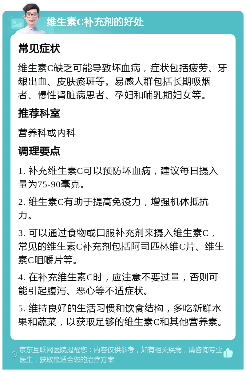 维生素C补充剂的好处 常见症状 维生素C缺乏可能导致坏血病，症状包括疲劳、牙龈出血、皮肤瘀斑等。易感人群包括长期吸烟者、慢性肾脏病患者、孕妇和哺乳期妇女等。 推荐科室 营养科或内科 调理要点 1. 补充维生素C可以预防坏血病，建议每日摄入量为75-90毫克。 2. 维生素C有助于提高免疫力，增强机体抵抗力。 3. 可以通过食物或口服补充剂来摄入维生素C，常见的维生素C补充剂包括阿司匹林维C片、维生素C咀嚼片等。 4. 在补充维生素C时，应注意不要过量，否则可能引起腹泻、恶心等不适症状。 5. 维持良好的生活习惯和饮食结构，多吃新鲜水果和蔬菜，以获取足够的维生素C和其他营养素。