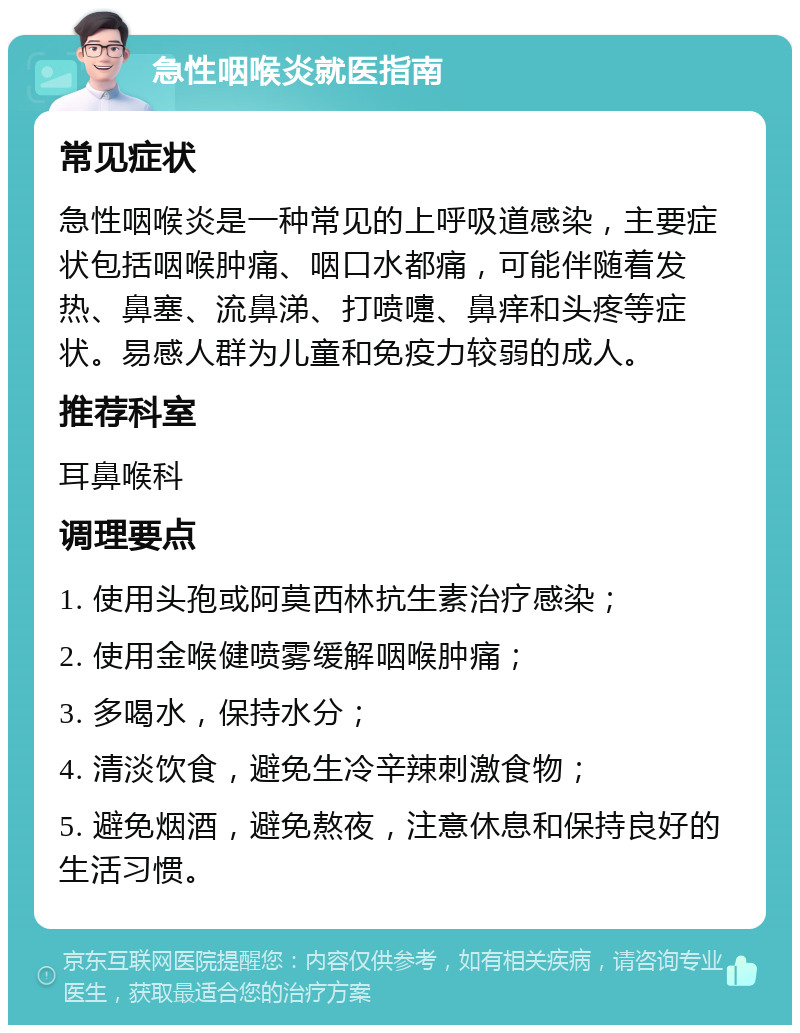 急性咽喉炎就医指南 常见症状 急性咽喉炎是一种常见的上呼吸道感染，主要症状包括咽喉肿痛、咽口水都痛，可能伴随着发热、鼻塞、流鼻涕、打喷嚏、鼻痒和头疼等症状。易感人群为儿童和免疫力较弱的成人。 推荐科室 耳鼻喉科 调理要点 1. 使用头孢或阿莫西林抗生素治疗感染； 2. 使用金喉健喷雾缓解咽喉肿痛； 3. 多喝水，保持水分； 4. 清淡饮食，避免生冷辛辣刺激食物； 5. 避免烟酒，避免熬夜，注意休息和保持良好的生活习惯。