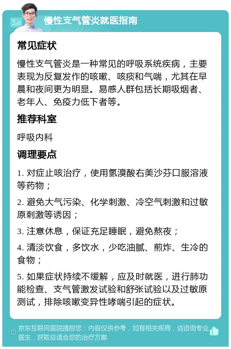 慢性支气管炎就医指南 常见症状 慢性支气管炎是一种常见的呼吸系统疾病，主要表现为反复发作的咳嗽、咳痰和气喘，尤其在早晨和夜间更为明显。易感人群包括长期吸烟者、老年人、免疫力低下者等。 推荐科室 呼吸内科 调理要点 1. 对症止咳治疗，使用氢溴酸右美沙芬口服溶液等药物； 2. 避免大气污染、化学刺激、冷空气刺激和过敏原刺激等诱因； 3. 注意休息，保证充足睡眠，避免熬夜； 4. 清淡饮食，多饮水，少吃油腻、煎炸、生冷的食物； 5. 如果症状持续不缓解，应及时就医，进行肺功能检查、支气管激发试验和舒张试验以及过敏原测试，排除咳嗽变异性哮喘引起的症状。