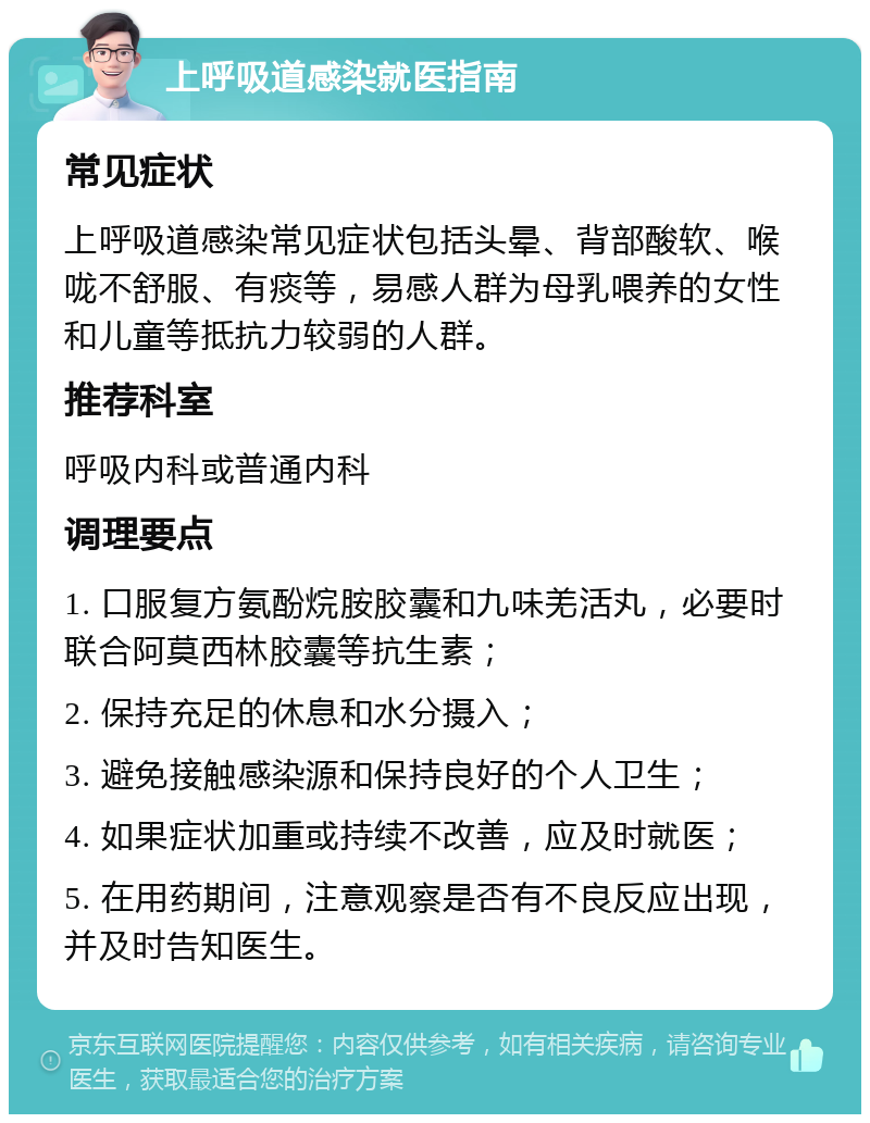 上呼吸道感染就医指南 常见症状 上呼吸道感染常见症状包括头晕、背部酸软、喉咙不舒服、有痰等，易感人群为母乳喂养的女性和儿童等抵抗力较弱的人群。 推荐科室 呼吸内科或普通内科 调理要点 1. 口服复方氨酚烷胺胶囊和九味羌活丸，必要时联合阿莫西林胶囊等抗生素； 2. 保持充足的休息和水分摄入； 3. 避免接触感染源和保持良好的个人卫生； 4. 如果症状加重或持续不改善，应及时就医； 5. 在用药期间，注意观察是否有不良反应出现，并及时告知医生。