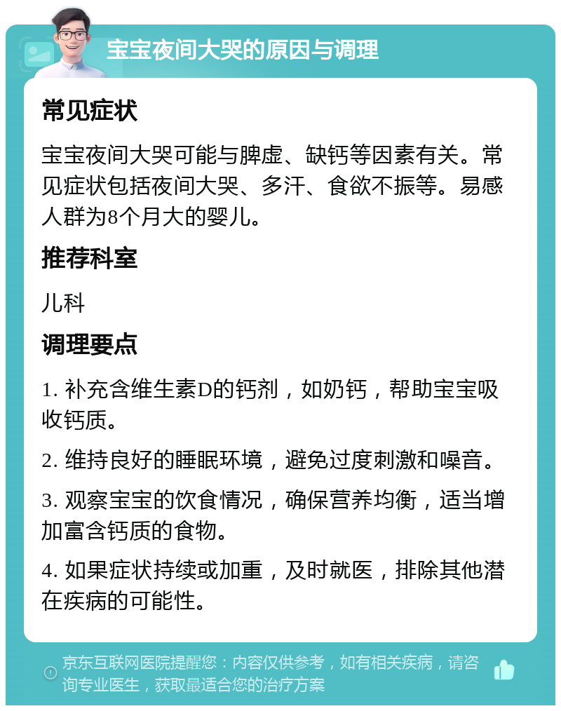 宝宝夜间大哭的原因与调理 常见症状 宝宝夜间大哭可能与脾虚、缺钙等因素有关。常见症状包括夜间大哭、多汗、食欲不振等。易感人群为8个月大的婴儿。 推荐科室 儿科 调理要点 1. 补充含维生素D的钙剂，如奶钙，帮助宝宝吸收钙质。 2. 维持良好的睡眠环境，避免过度刺激和噪音。 3. 观察宝宝的饮食情况，确保营养均衡，适当增加富含钙质的食物。 4. 如果症状持续或加重，及时就医，排除其他潜在疾病的可能性。