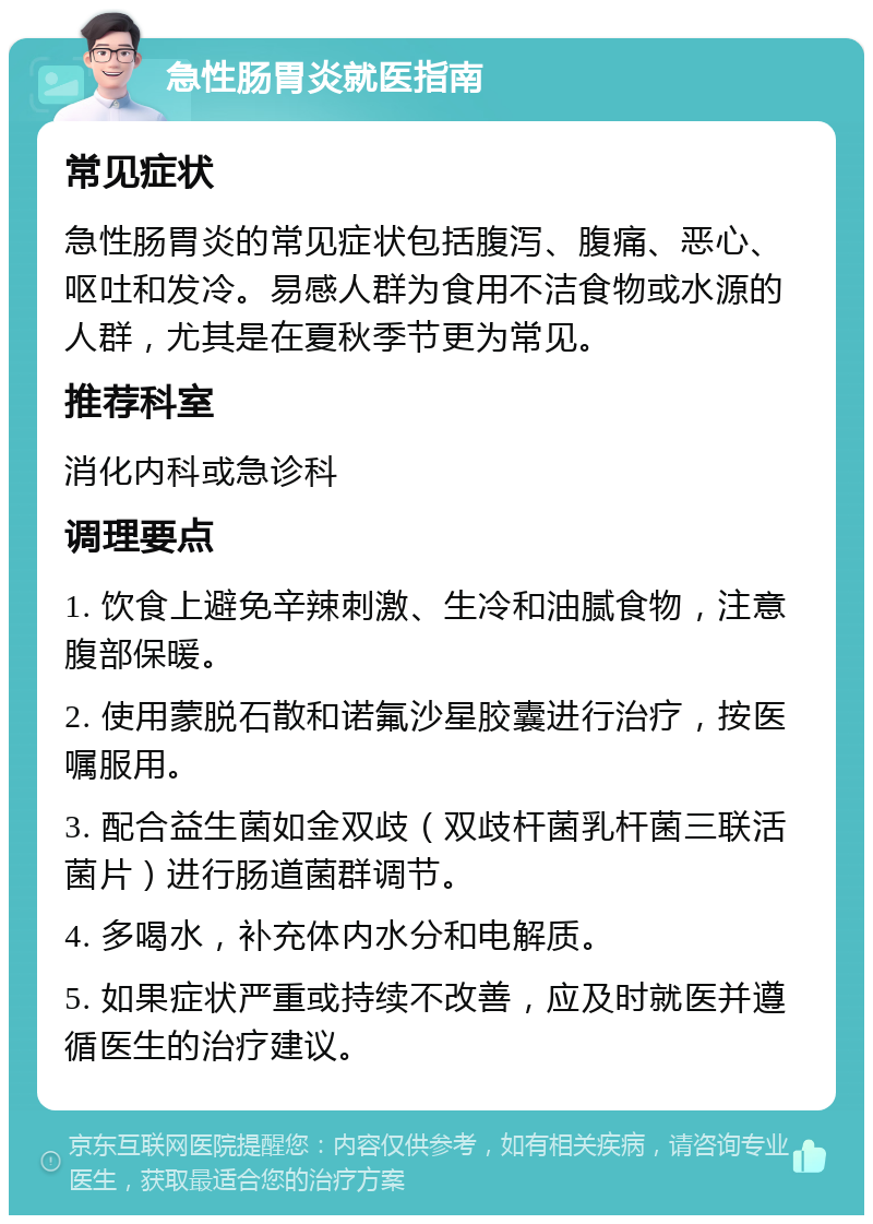 急性肠胃炎就医指南 常见症状 急性肠胃炎的常见症状包括腹泻、腹痛、恶心、呕吐和发冷。易感人群为食用不洁食物或水源的人群，尤其是在夏秋季节更为常见。 推荐科室 消化内科或急诊科 调理要点 1. 饮食上避免辛辣刺激、生冷和油腻食物，注意腹部保暖。 2. 使用蒙脱石散和诺氟沙星胶囊进行治疗，按医嘱服用。 3. 配合益生菌如金双歧（双歧杆菌乳杆菌三联活菌片）进行肠道菌群调节。 4. 多喝水，补充体内水分和电解质。 5. 如果症状严重或持续不改善，应及时就医并遵循医生的治疗建议。