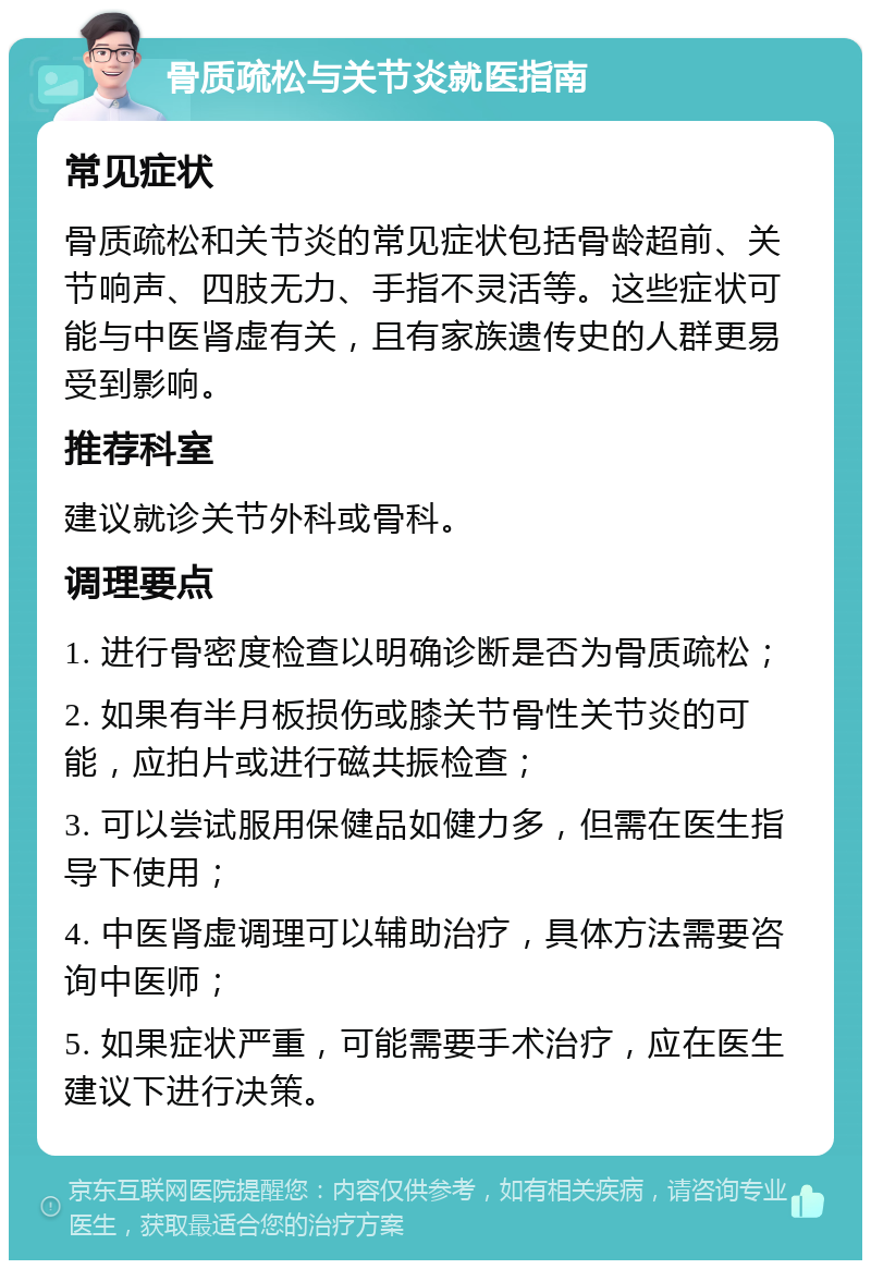 骨质疏松与关节炎就医指南 常见症状 骨质疏松和关节炎的常见症状包括骨龄超前、关节响声、四肢无力、手指不灵活等。这些症状可能与中医肾虚有关，且有家族遗传史的人群更易受到影响。 推荐科室 建议就诊关节外科或骨科。 调理要点 1. 进行骨密度检查以明确诊断是否为骨质疏松； 2. 如果有半月板损伤或膝关节骨性关节炎的可能，应拍片或进行磁共振检查； 3. 可以尝试服用保健品如健力多，但需在医生指导下使用； 4. 中医肾虚调理可以辅助治疗，具体方法需要咨询中医师； 5. 如果症状严重，可能需要手术治疗，应在医生建议下进行决策。