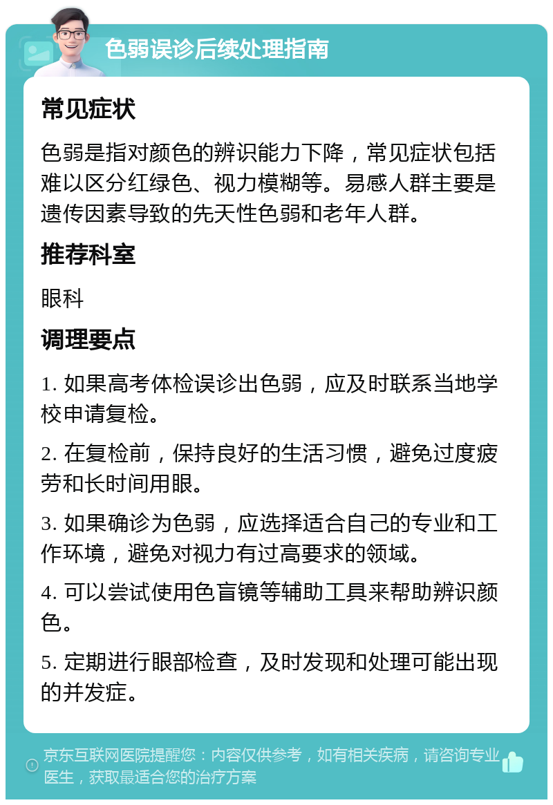 色弱误诊后续处理指南 常见症状 色弱是指对颜色的辨识能力下降，常见症状包括难以区分红绿色、视力模糊等。易感人群主要是遗传因素导致的先天性色弱和老年人群。 推荐科室 眼科 调理要点 1. 如果高考体检误诊出色弱，应及时联系当地学校申请复检。 2. 在复检前，保持良好的生活习惯，避免过度疲劳和长时间用眼。 3. 如果确诊为色弱，应选择适合自己的专业和工作环境，避免对视力有过高要求的领域。 4. 可以尝试使用色盲镜等辅助工具来帮助辨识颜色。 5. 定期进行眼部检查，及时发现和处理可能出现的并发症。