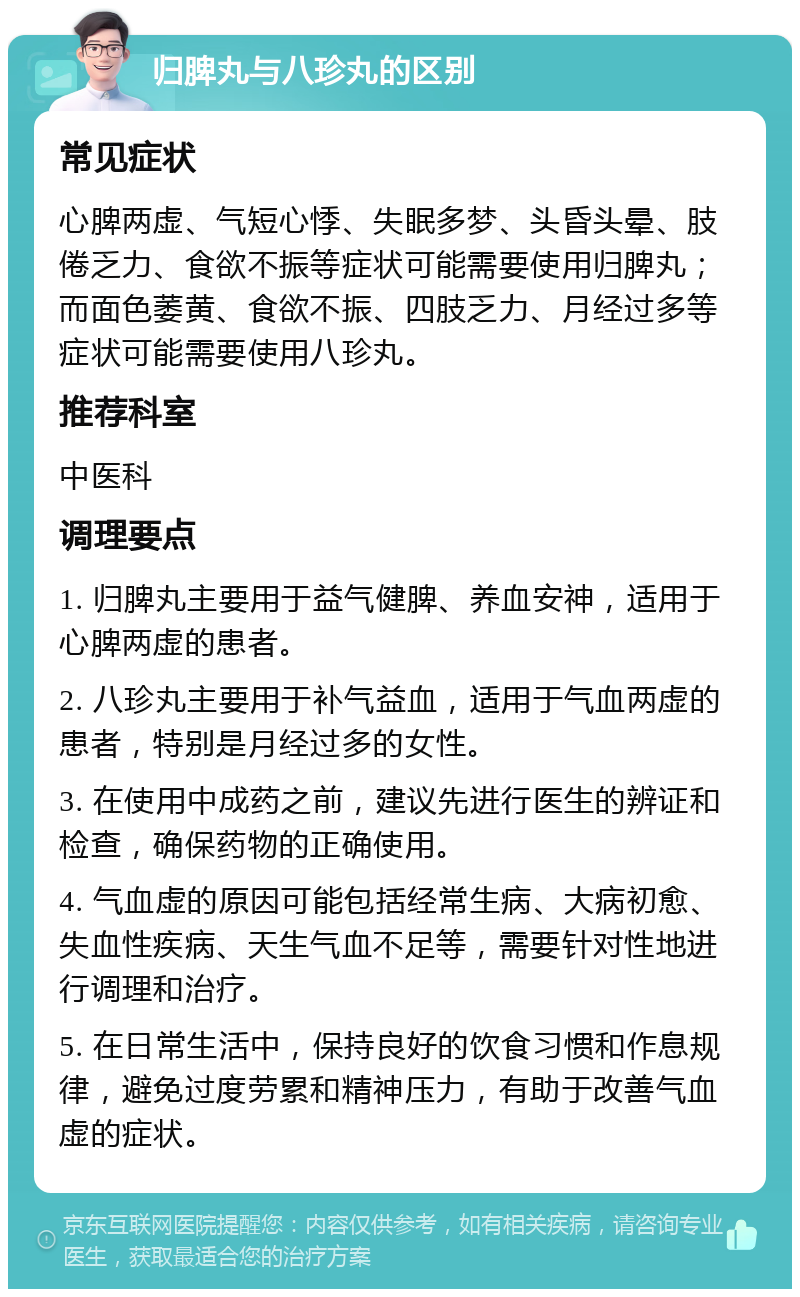 归脾丸与八珍丸的区别 常见症状 心脾两虚、气短心悸、失眠多梦、头昏头晕、肢倦乏力、食欲不振等症状可能需要使用归脾丸；而面色萎黄、食欲不振、四肢乏力、月经过多等症状可能需要使用八珍丸。 推荐科室 中医科 调理要点 1. 归脾丸主要用于益气健脾、养血安神，适用于心脾两虚的患者。 2. 八珍丸主要用于补气益血，适用于气血两虚的患者，特别是月经过多的女性。 3. 在使用中成药之前，建议先进行医生的辨证和检查，确保药物的正确使用。 4. 气血虚的原因可能包括经常生病、大病初愈、失血性疾病、天生气血不足等，需要针对性地进行调理和治疗。 5. 在日常生活中，保持良好的饮食习惯和作息规律，避免过度劳累和精神压力，有助于改善气血虚的症状。