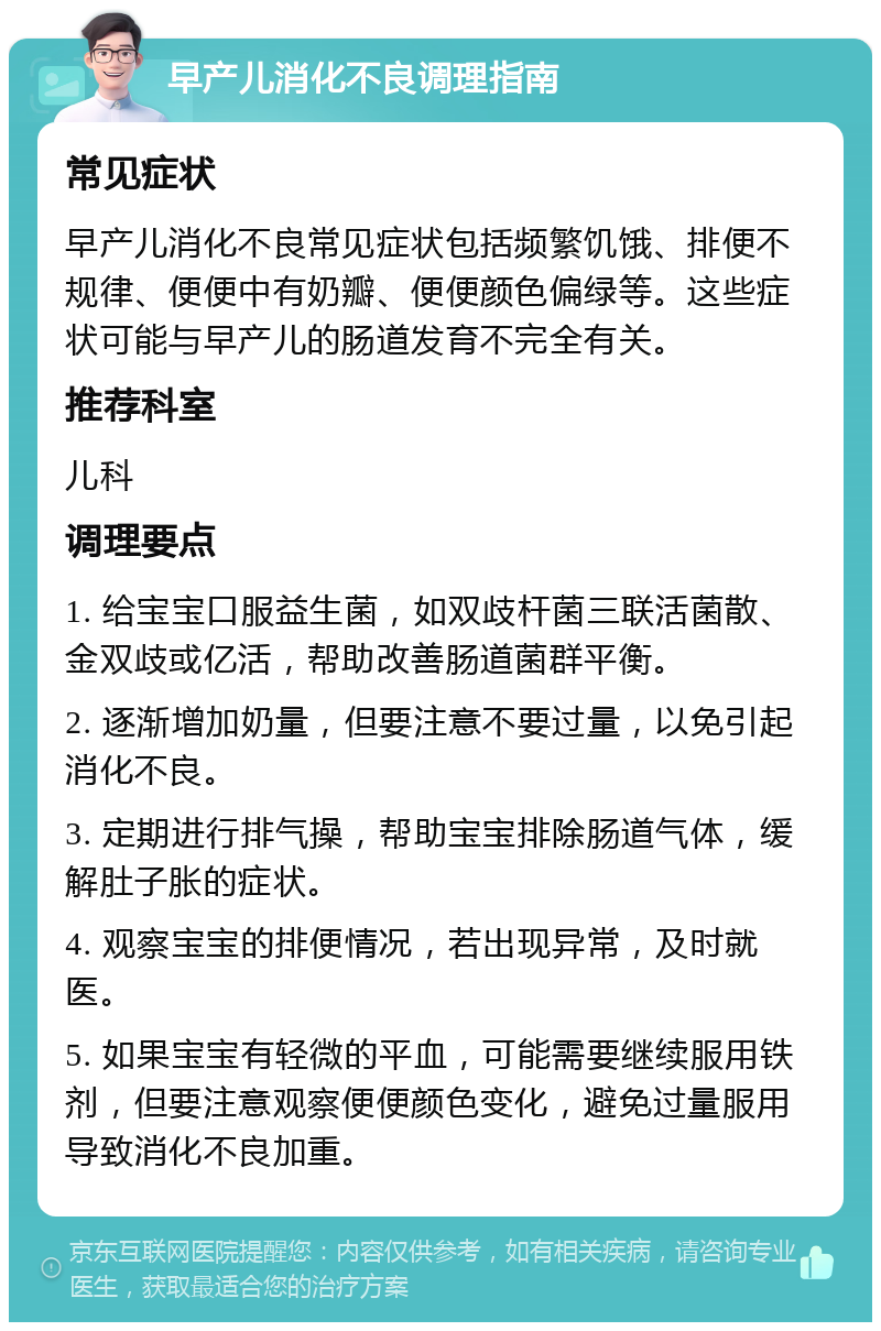 早产儿消化不良调理指南 常见症状 早产儿消化不良常见症状包括频繁饥饿、排便不规律、便便中有奶瓣、便便颜色偏绿等。这些症状可能与早产儿的肠道发育不完全有关。 推荐科室 儿科 调理要点 1. 给宝宝口服益生菌，如双歧杆菌三联活菌散、金双歧或亿活，帮助改善肠道菌群平衡。 2. 逐渐增加奶量，但要注意不要过量，以免引起消化不良。 3. 定期进行排气操，帮助宝宝排除肠道气体，缓解肚子胀的症状。 4. 观察宝宝的排便情况，若出现异常，及时就医。 5. 如果宝宝有轻微的平血，可能需要继续服用铁剂，但要注意观察便便颜色变化，避免过量服用导致消化不良加重。